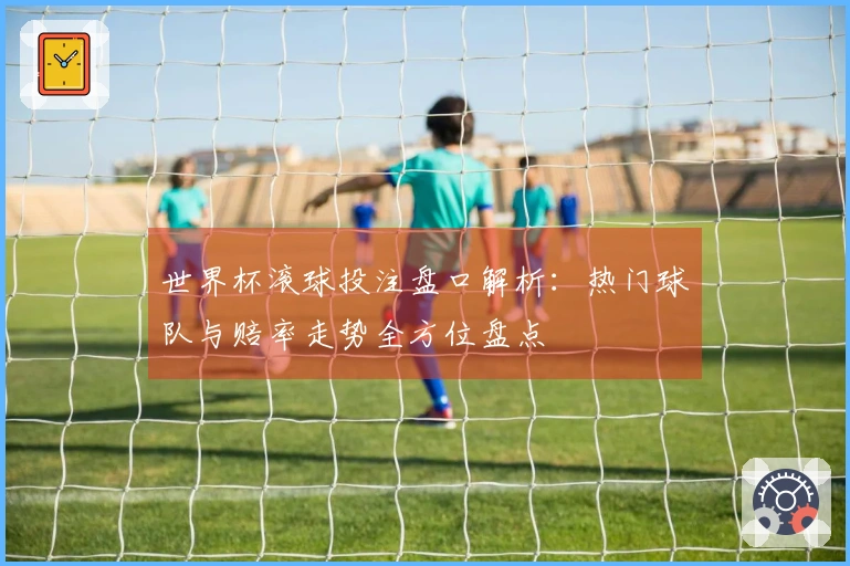 世界杯滚球投注盘口解析：热门球队与赔率走势全方位盘点
