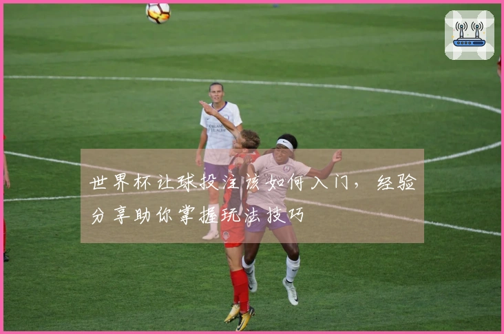 世界杯让球投注该如何入门，经验分享助你掌握玩法技巧